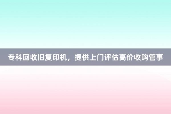 专科回收旧复印机，提供上门评估高价收购管事