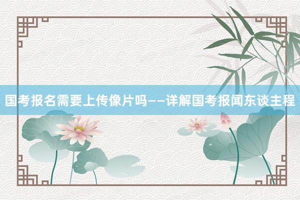 国考报名需要上传像片吗——详解国考报闻东谈主程