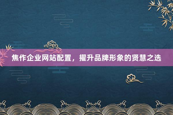 焦作企业网站配置，擢升品牌形象的贤慧之选